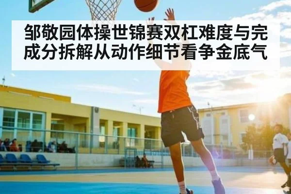 邹敬园体操世锦赛双杠难度与完成分拆解从动作细节看争金底气（aoke）